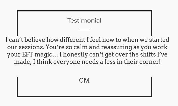 Black and white image of testimonial saying: I can’t believe how different I feel now to when we started our sessions. You’re so calm and reassuring as you work your EFT magic… I honestly can’t get over the shifts I’ve made, I think everyone needs a Jess i